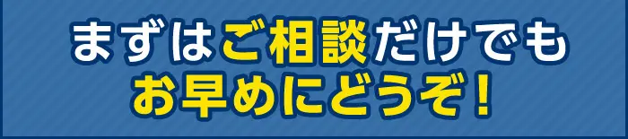 まずはご相談だけでもお早めにどうぞ！