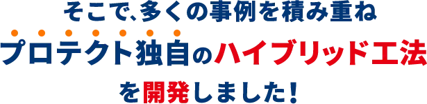 そこで、多くの事例を積み重ね、プロテクト独自のハイブリット工法を開発しました！